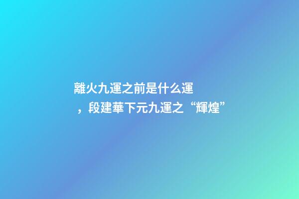 離火九運之前是什么運，段建華下元九運之“輝煌”
